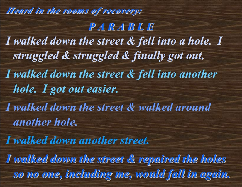PARABLE: I walked down the street & fell into a hole. I sturuggled & sruggled & finally got out.   I walked down the street & fell into another hole. I got out easier.   I walked down the street & walked around another hole.   I walked down another street.   I walked down the street & repaired the holes so no one, including me, would fall in again. #Parable #LifeJourney #Recovery